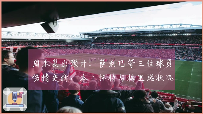 周末复出预计：萨利巴等三位球员伤情更新，本·怀特与梅里诺状况不明
