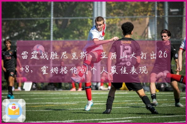 雷霆战胜尼克斯，亚历山大打出26+8，霍姆格伦创个人最佳表现