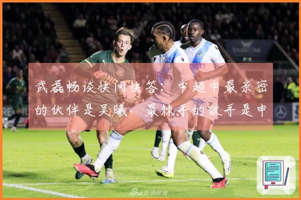 武磊畅谈快问快答：中超中最亲密的伙伴是吴曦，最棘手的敌手是申花