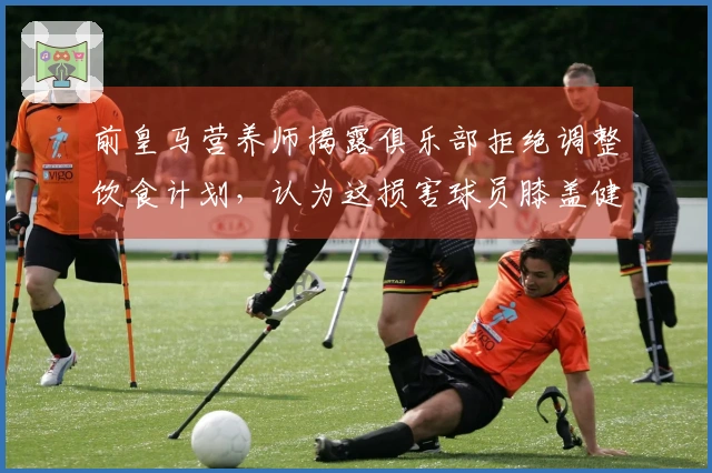 前皇马营养师揭露俱乐部拒绝调整饮食计划，认为这损害球员膝盖健康