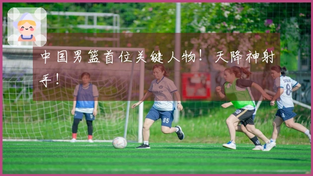 中国男篮首位关键人物！天降神射手！