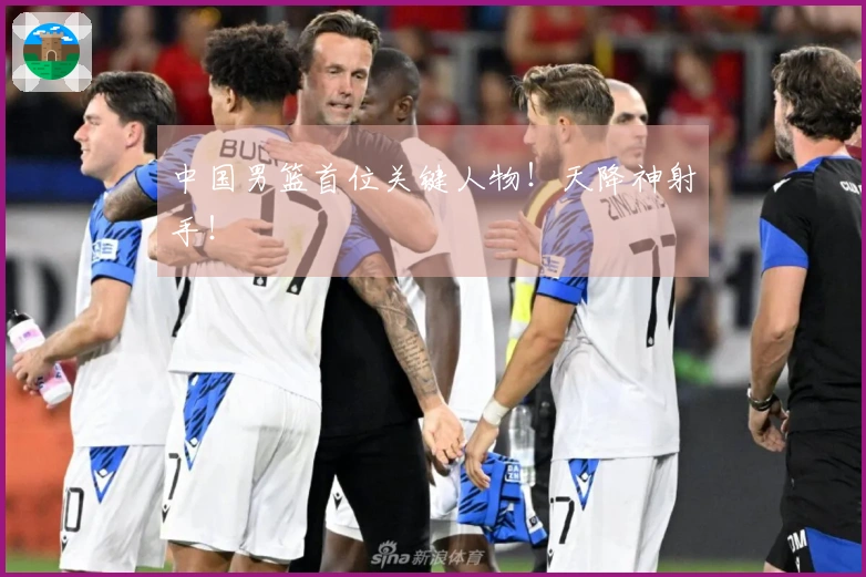 中国男篮首位关键人物！天降神射手！