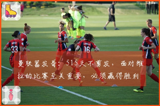 曼联蓄发哥：515天不剪发，面对维拉的比赛至关重要，必须赢得胜利