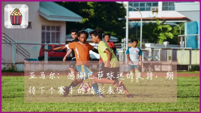 亚马尔：感谢巴萨球迷的支持，期待下个赛季的精彩表现