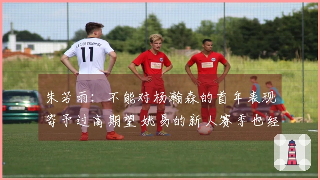 朱芳雨:不能对杨瀚森的首年表现寄予过高期望 姚易的新人赛季也经历过起伏
