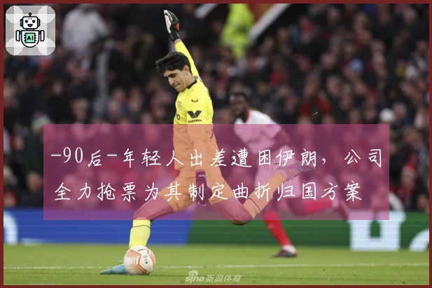 -90后-年轻人出差遭困伊朗，公司全力抢票为其制定曲折归国方案