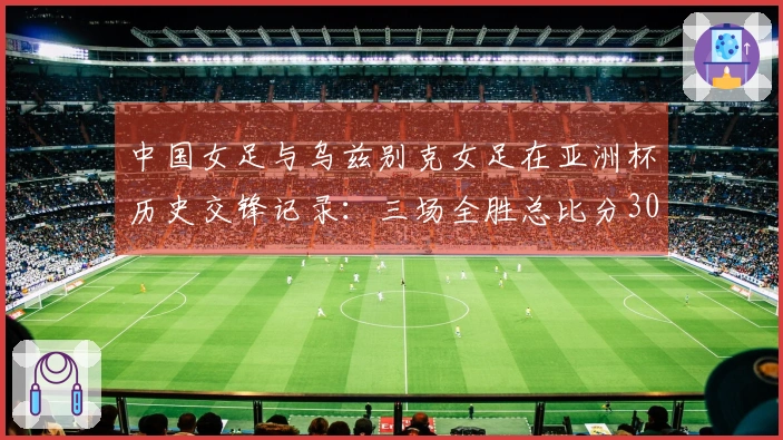 中国女足与乌兹别克女足在亚洲杯历史交锋记录：三场全胜总比分30-0