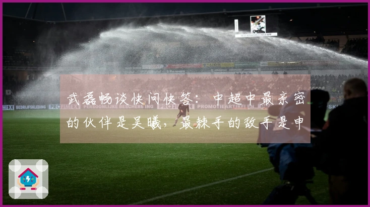 武磊畅谈快问快答：中超中最亲密的伙伴是吴曦，最棘手的敌手是申花