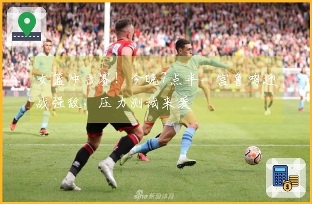 女篮冲击赛！今晚7点半，宫鲁鸣迎战强敌，压力测试来袭