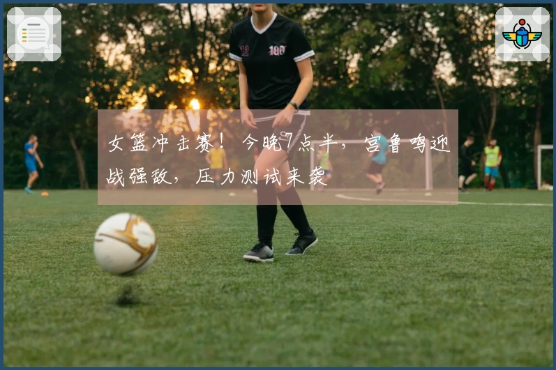 女篮冲击赛！今晚7点半，宫鲁鸣迎战强敌，压力测试来袭
