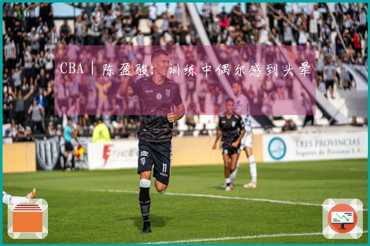 CBA｜陈盈骏：训练中偶尔感到头晕