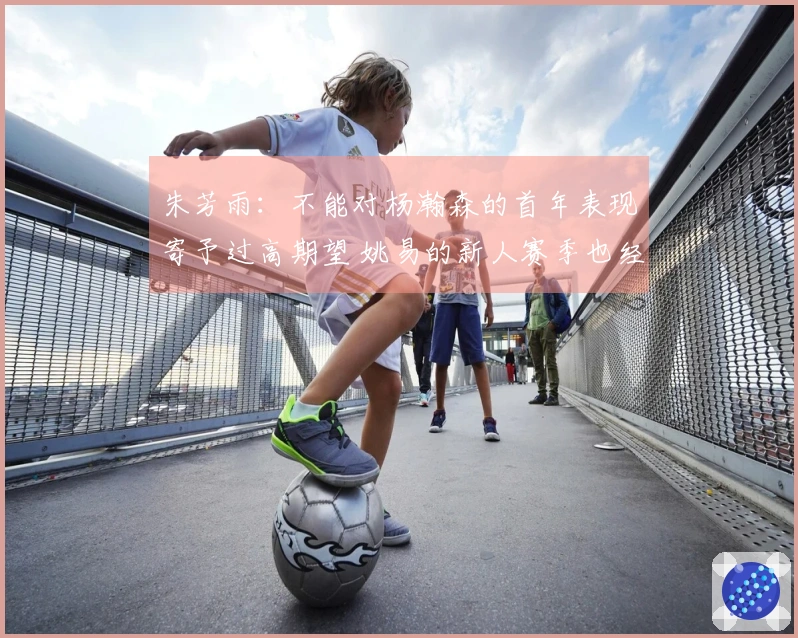 朱芳雨：不能对杨瀚森的首年表现寄予过高期望 姚易的新人赛季也经历过起伏