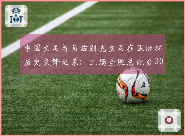 中国女足与乌兹别克女足在亚洲杯历史交锋记录：三场全胜总比分30-0