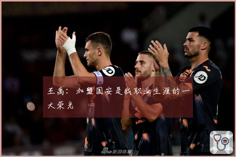 王禹：加盟国安是我职业生涯的一大荣光